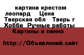 картина крестом леопард  › Цена ­ 3 500 - Тверская обл., Тверь г. Хобби. Ручные работы » Картины и панно   